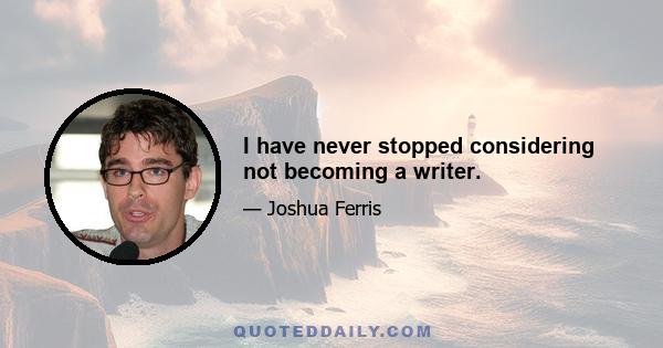 I have never stopped considering not becoming a writer.