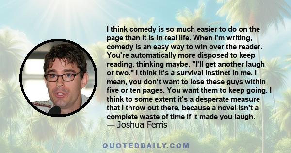 I think comedy is so much easier to do on the page than it is in real life. When I'm writing, comedy is an easy way to win over the reader. You're automatically more disposed to keep reading, thinking maybe, I'll get