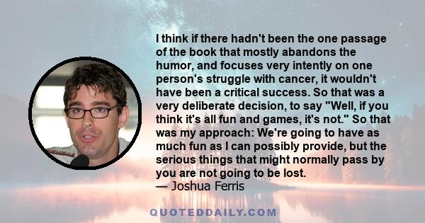 I think if there hadn't been the one passage of the book that mostly abandons the humor, and focuses very intently on one person's struggle with cancer, it wouldn't have been a critical success. So that was a very