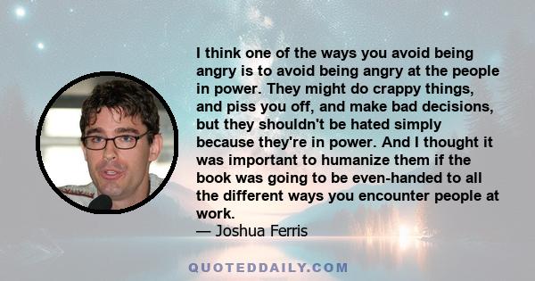 I think one of the ways you avoid being angry is to avoid being angry at the people in power. They might do crappy things, and piss you off, and make bad decisions, but they shouldn't be hated simply because they're in