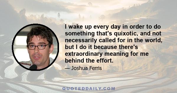 I wake up every day in order to do something that's quixotic, and not necessarily called for in the world, but I do it because there's extraordinary meaning for me behind the effort.