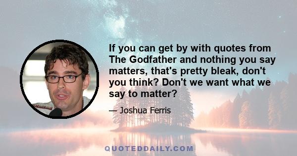 If you can get by with quotes from The Godfather and nothing you say matters, that's pretty bleak, don't you think? Don't we want what we say to matter?