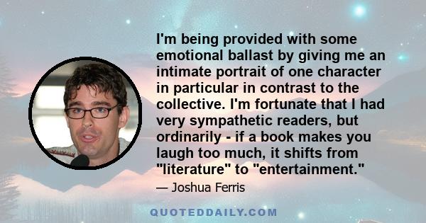 I'm being provided with some emotional ballast by giving me an intimate portrait of one character in particular in contrast to the collective. I'm fortunate that I had very sympathetic readers, but ordinarily - if a