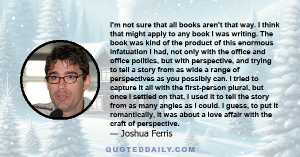 I'm not sure that all books aren't that way. I think that might apply to any book I was writing. The book was kind of the product of this enormous infatuation I had, not only with the office and office politics, but