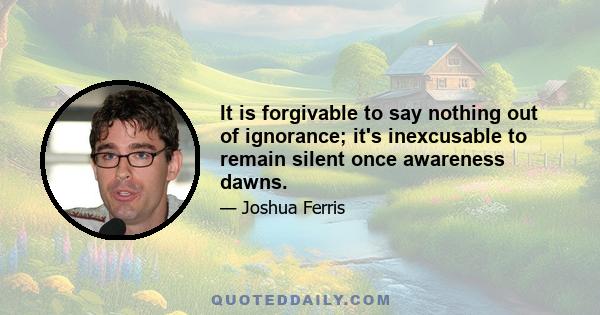 It is forgivable to say nothing out of ignorance; it's inexcusable to remain silent once awareness dawns.