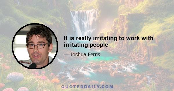 It is really irritating to work with irritating people