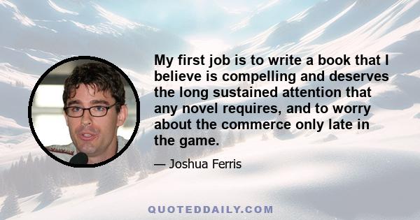 My first job is to write a book that I believe is compelling and deserves the long sustained attention that any novel requires, and to worry about the commerce only late in the game.