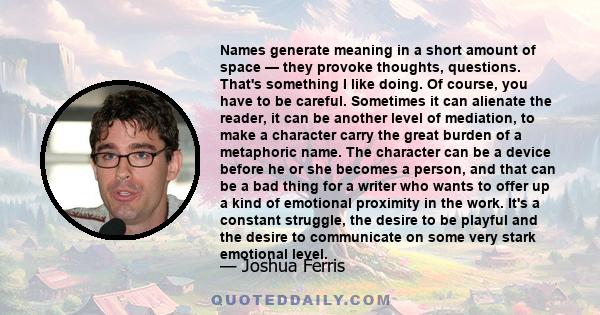 Names generate meaning in a short amount of space — they provoke thoughts, questions. That's something I like doing. Of course, you have to be careful. Sometimes it can alienate the reader, it can be another level of