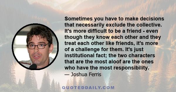 Sometimes you have to make decisions that necessarily exclude the collective. It's more difficult to be a friend - even though they know each other and they treat each other like friends, it's more of a challenge for