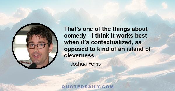 That's one of the things about comedy - I think it works best when it's contextualized, as opposed to kind of an island of cleverness.