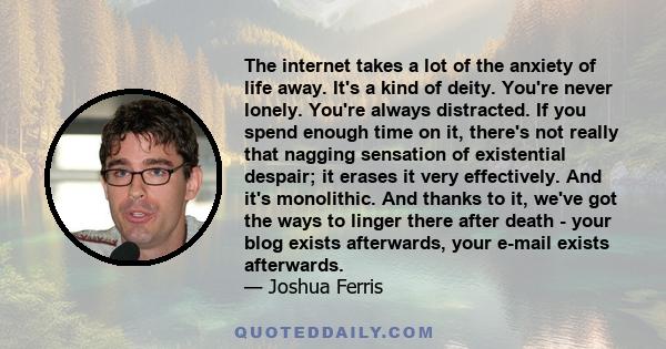 The internet takes a lot of the anxiety of life away. It's a kind of deity. You're never lonely. You're always distracted. If you spend enough time on it, there's not really that nagging sensation of existential