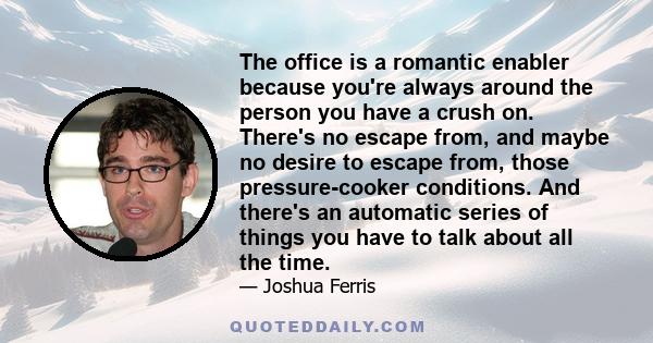 The office is a romantic enabler because you're always around the person you have a crush on. There's no escape from, and maybe no desire to escape from, those pressure-cooker conditions. And there's an automatic series 