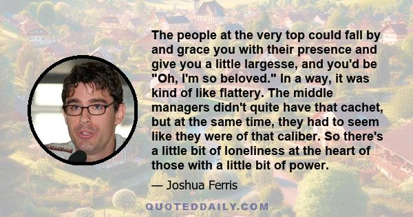 The people at the very top could fall by and grace you with their presence and give you a little largesse, and you'd be Oh, I'm so beloved. In a way, it was kind of like flattery. The middle managers didn't quite have