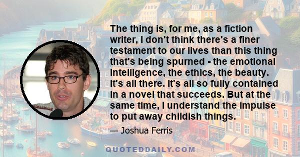 The thing is, for me, as a fiction writer, I don't think there's a finer testament to our lives than this thing that's being spurned - the emotional intelligence, the ethics, the beauty. It's all there. It's all so