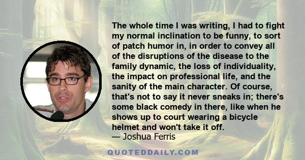 The whole time I was writing, I had to fight my normal inclination to be funny, to sort of patch humor in, in order to convey all of the disruptions of the disease to the family dynamic, the loss of individuality, the