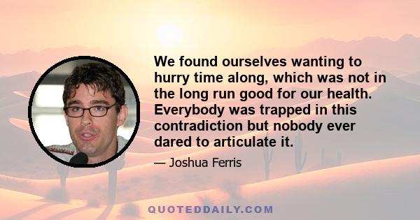 We found ourselves wanting to hurry time along, which was not in the long run good for our health. Everybody was trapped in this contradiction but nobody ever dared to articulate it.