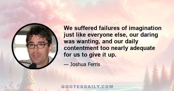 We suffered failures of imagination just like everyone else, our daring was wanting, and our daily contentment too nearly adequate for us to give it up.