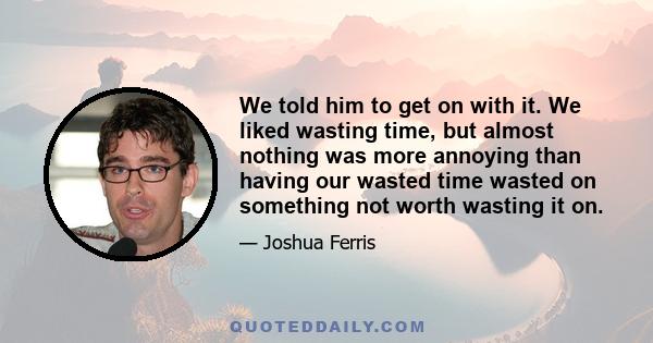 We told him to get on with it. We liked wasting time, but almost nothing was more annoying than having our wasted time wasted on something not worth wasting it on.