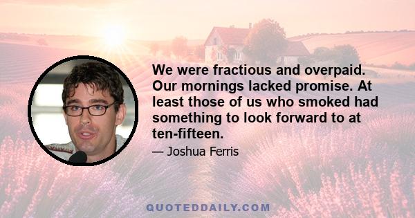 We were fractious and overpaid. Our mornings lacked promise. At least those of us who smoked had something to look forward to at ten-fifteen.