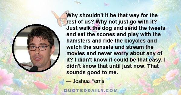 Why shouldn't it be that way for the rest of us? Why not just go with it? Just walk the dog and send the tweets and eat the scones and play with the hamsters and ride the bicycles and watch the sunsets and stream the