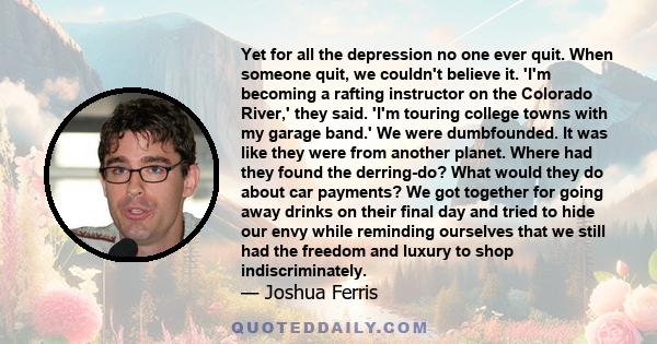 Yet for all the depression no one ever quit. When someone quit, we couldn't believe it. 'I'm becoming a rafting instructor on the Colorado River,' they said. 'I'm touring college towns with my garage band.' We were