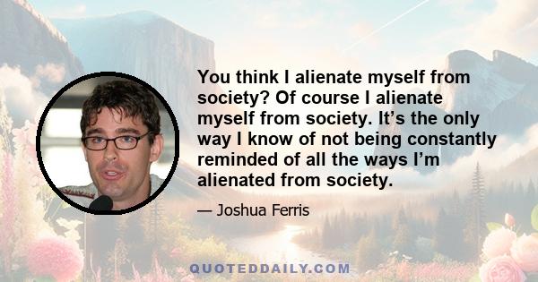 You think I alienate myself from society? Of course I alienate myself from society. It’s the only way I know of not being constantly reminded of all the ways I’m alienated from society.