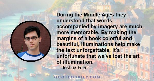 During the Middle Ages they understood that words accompanied by imagery are much more memorable. By making the margins of a book colorful and beautiful, illuminations help make the text unforgettable. It's unfortunate