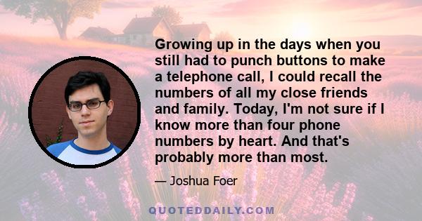 Growing up in the days when you still had to punch buttons to make a telephone call, I could recall the numbers of all my close friends and family. Today, I'm not sure if I know more than four phone numbers by heart.