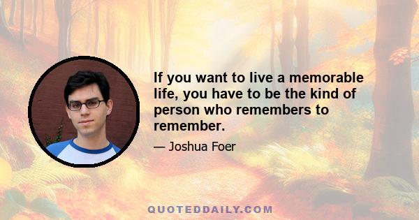 If you want to live a memorable life, you have to be the kind of person who remembers to remember.