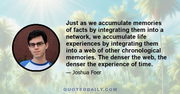 Just as we accumulate memories of facts by integrating them into a network, we accumulate life experiences by integrating them into a web of other chronological memories. The denser the web, the denser the experience of 