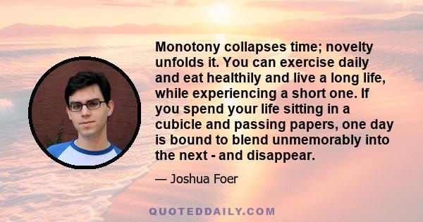 Monotony collapses time; novelty unfolds it. You can exercise daily and eat healthily and live a long life, while experiencing a short one. If you spend your life sitting in a cubicle and passing papers, one day is