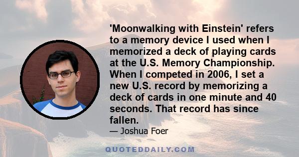 'Moonwalking with Einstein' refers to a memory device I used when I memorized a deck of playing cards at the U.S. Memory Championship. When I competed in 2006, I set a new U.S. record by memorizing a deck of cards in