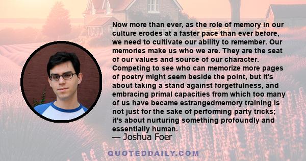 Now more than ever, as the role of memory in our culture erodes at a faster pace than ever before, we need to cultivate our ability to remember. Our memories make us who we are. They are the seat of our values and