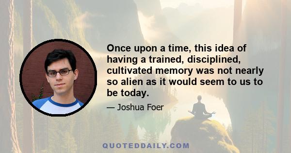 Once upon a time, this idea of having a trained, disciplined, cultivated memory was not nearly so alien as it would seem to us to be today.