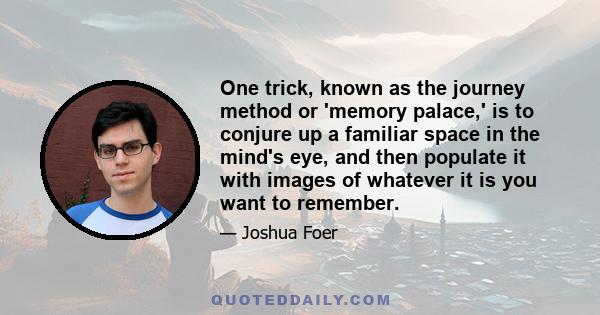 One trick, known as the journey method or 'memory palace,' is to conjure up a familiar space in the mind's eye, and then populate it with images of whatever it is you want to remember.