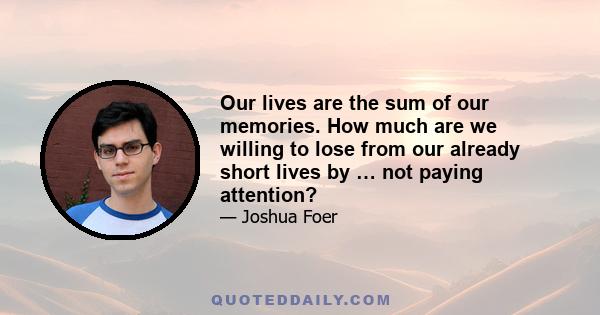 Our lives are the sum of our memories. How much are we willing to lose from our already short lives by … not paying attention?