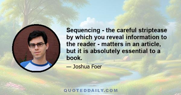 Sequencing - the careful striptease by which you reveal information to the reader - matters in an article, but it is absolutely essential to a book.