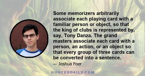 Some memorizers arbitrarily associate each playing card with a familiar person or object, so that the king of clubs is represented by, say, Tony Danza. The grand masters associate each card with a person, an action, or