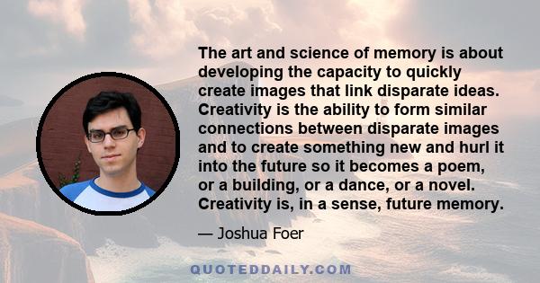 The art and science of memory is about developing the capacity to quickly create images that link disparate ideas. Creativity is the ability to form similar connections between disparate images and to create something