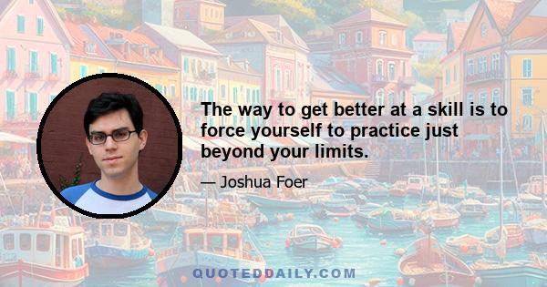 The way to get better at a skill is to force yourself to practice just beyond your limits.