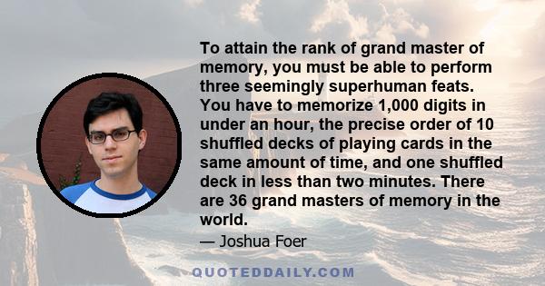 To attain the rank of grand master of memory, you must be able to perform three seemingly superhuman feats. You have to memorize 1,000 digits in under an hour, the precise order of 10 shuffled decks of playing cards in