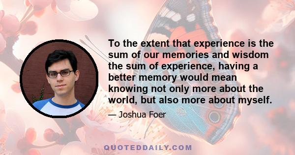 To the extent that experience is the sum of our memories and wisdom the sum of experience, having a better memory would mean knowing not only more about the world, but also more about myself.