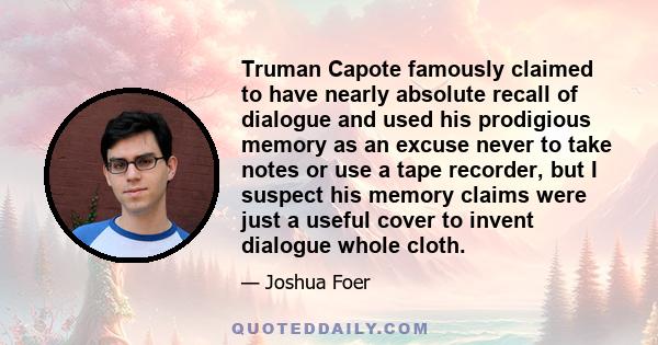 Truman Capote famously claimed to have nearly absolute recall of dialogue and used his prodigious memory as an excuse never to take notes or use a tape recorder, but I suspect his memory claims were just a useful cover