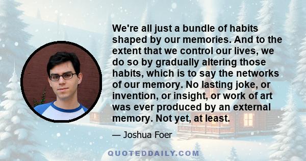 We're all just a bundle of habits shaped by our memories. And to the extent that we control our lives, we do so by gradually altering those habits, which is to say the networks of our memory. No lasting joke, or