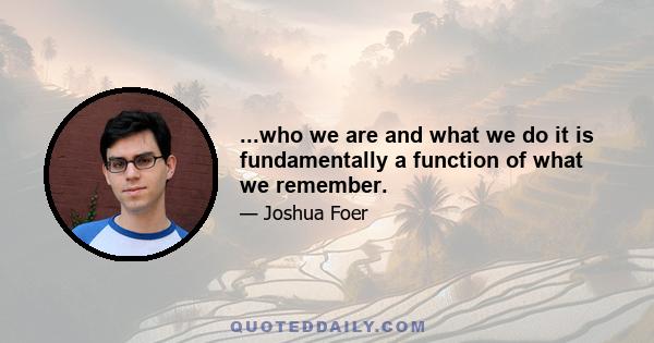 ...who we are and what we do it is fundamentally a function of what we remember.