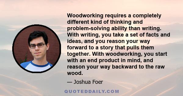 Woodworking requires a completely different kind of thinking and problem-solving ability than writing. With writing, you take a set of facts and ideas, and you reason your way forward to a story that pulls them