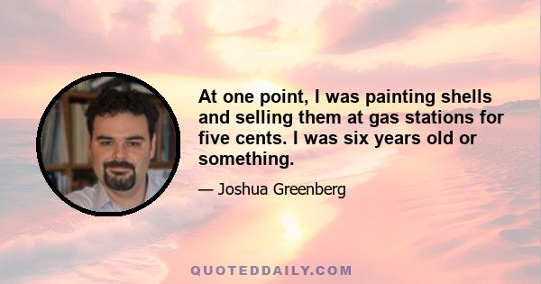 At one point, I was painting shells and selling them at gas stations for five cents. I was six years old or something.