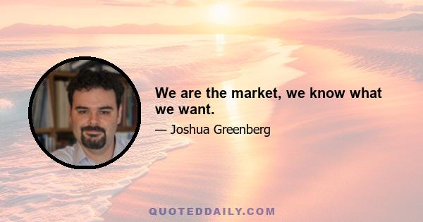 We are the market, we know what we want.