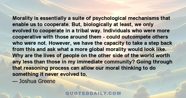 Morality is essentially a suite of psychological mechanisms that enable us to cooperate. But, biologically at least, we only evolved to cooperate in a tribal way. Individuals who were more cooperative with those around