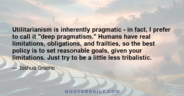 Utilitarianism is inherently pragmatic - in fact, I prefer to call it deep pragmatism. Humans have real limitations, obligations, and frailties, so the best policy is to set reasonable goals, given your limitations.